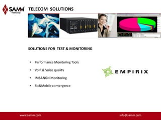 TELECOM SOLUTIONS




    SOLUTIONS FOR TEST & MONITORING


     •   Performance Monitoring Tools

     •   VoIP & Voice quality

     •   IMS&NGN Monitoring

     •   Fix&Mobile convergence




www.samm.com                            info@samm.com
 