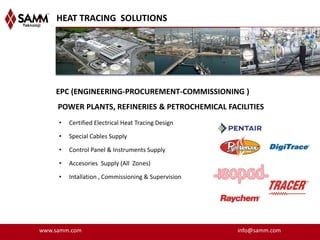 HEAT TRACING SOLUTIONS




    EPC (ENGINEERING-PROCUREMENT-COMMISSIONING )
     POWER PLANTS, REFINERIES & PETROCHEMICAL FACILITIES
     •   Certified Electrical Heat Tracing Design

     •   Special Cables Supply

     •   Control Panel & Instruments Supply

     •   Accesories Supply (All Zones)

     •   Intallation , Commissioning & Supervision




www.samm.com                                         info@samm.com
 