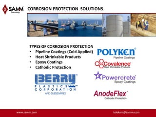 CORROSION PROTECTION SOLUTIONS




       TYPES OF CORROSION PROTECTION
       • Pipeline Coatings (Cold Applied)
       • Heat Shrinkable Products
       • Epoxy Coatings
       • Cathodic Protection




www.samm.com                                telekom@samm.com
 