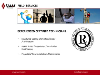 FIELD SERVICES




    EXPERIENCED CERTIFIED TECHNICIANS

     •   Structured Cabling Work /Test/Repair
         /Certification

     •   Power Plants /Supervision / Installation
         Heat Tracing

     •   Projectors/ Field Installation /Maintenance




www.samm.com                                           info@samm.com
 