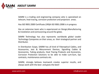 ABOUT SAMM


     SAMM is a trading and engineering company who is specialized on
     telecom, heat tracing, corrosion protection and projectors areas.

     Has ISO 9001:2000 Certificate /LRQA ISO 9001:2008 is in progress

     Has an extensive team who is experienced on Design,Manufacturing
     & Installation and comissioning around the globe.

     SAMM Technology has also represents worldwide global Leader
     Technology Companies on their areas, as their strategical partner and
     Distributor.

     In Distribution Scope, SAMM has all kind of Fiberoptical Cables, and
     Accessories, test & Mesurement Devices, Signalling Cables &
     Accessories, Tubing products, Heat Tracing Products and Accesories,
     Corrosion Protection Solutions to be able to make Lum-Sum, Epc
     contracts, maintenance contracts etc.

     SAMM, strongly believes teamwork creates superior results, and
     always work with the best and gives the best!

www.samm.com                                                     info@samm.com
 