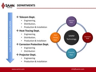DEPARTMENTS


                                   Telecom Dept.
                                      • Engineering,                            Telecom
MAINTENANCE & SERVICE DEPT.




                                                                                 Dept.
                                      • Distribution,
                                      • Production & Installation
                                   Heat Tracing Dept.
                                      • Engineering,                 Heat
                                                                                SAMM               Corrosion
                                      • Distribution,               Tracing
                                                                                                     Dept
                                                                    Dept.     Technology
                                      • Production & Installaion
                                   Corrosion Protection Dept.
                                      • Engineering
                                      • Distribution                           Projector
                                   Projector Dept.                              Dept.

                                      • Engineering
                                      • Production & Installation


                              www.samm.com                                         info@samm.com
 