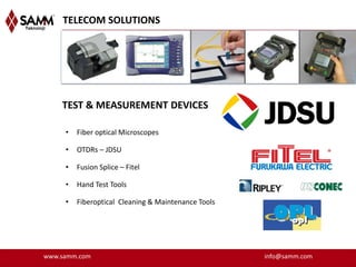 TELECOM SOLUTIONS




    TEST & MEASUREMENT DEVICES

     •   Fiber optical Microscopes

     •   OTDRs – JDSU

     •   Fusion Splice – Fitel

     •   Hand Test Tools

     •   Fiberoptical Cleaning & Maintenance Tools




www.samm.com                                         info@samm.com
 