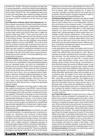 - IIndFloor,PaliwalMarket,GumanpuraKOTA (-0744-2392059&3290500
10
35,000 to Rs. 50,000. This type of computer can help user
in reports preparation, storing and retrieving and displaying
of test. Word processing package like Microsoft Office 2000,
Word Perfect, Word Pro etc. are available that help users
to write, edit, manipulate, store, retrieving, display, and print
the text. The paperless office needs much less office space
and lesser number of workers to do the same job more
smartly.
(b) Publication of Books (Desk Top Publications): Au-
thors prepare manuscripts of books using Word process-
ing programs. Tests is stored on a floppy disk and format-
ted by specialized personnel called type-setters.
These are then printed using laser printers. Laser printers
produce high quality print and the final copy is called the
camera ready copy (CRC). These prints are sent to the
offset press for printing purposes and then binding is done
at the binding centres. The cover page of the books are
made by artists or they are also designed using another
graphic software such as corel DRAW. The cover is then
sent for printing in another type of printing press which is
specialized only in colour printing. Illustrations, pictures and
tables are also created on specialized softwares such as
Auto CAD. Such figures and diagrams are then imported
and pasted in the text of the book using a word processor.
These jobs are done very fast. Thus book publishing is revo-
lutionized by computers.
(c) Data Analysis:Special software called spreadsheet pro-
gram are used for data analysis. Data are entered in rows
and columns in a spreadsheet. Using spreadsheet program
one can tabulated results, and carry out interpolation of
results such as the likely profits of the company based on
the sales and expenses. These results are then compared
by the actual results and corrections are accordingly ap-
plied from time to time. One can prepare product sales,
profit, investment. Similarly, statistical packages are avail-
able for any kind of computation for data analysis. They
have functions to calculate average, maximum and mini-
mum, mean, mode and median values etc. They can ac-
cept data from other files and sort, merge and manipulate
data as needed.
(d) Graphics: Computers are being used to make draw-
ings, graphics and pictures. Corel DRAW, Harvard Graph-
ics and Freelance Plus for Windows are some such soft-
ware packages which help an artist in increasing his draw-
ing capability. Preparation of drawings is a time consuming
task if it is done by draftsman. But computers can draw
sophisticated drawings in minutes. It can produce three-
dimensional pictorial views. Graphics such a’s bar graphs,
pie charts and line graphs are plotted from spreadsheet
data and other tabulated form of stored data. Graphics pack-
ages are also used to recognize picture, process images,
draw pictures etc.
(e) Computer Aided Manufacture: Computers are used
to control production of engineering items, chemical pro-
cesses etc. Designers use Computer Aided Design
softwares to design machines and machine parts which
are likely to be manufactured in large numbers. Computers
are also used to control manufacturing machines such as
lathes, drill or milling machines. Integrated approach of
Computer Aided Design (CAD) and Computer Aided Manu-
facture (CAM) is used in automated factories. The design-
ers design new machines using CAD. There are softwares
packages to get design information from the CAD design
database and convert them automatically into other pro-
grams which activate and control manufacturing machines
such as lathes, drills, milling machines etc. A series of
computer-controlled machines perform the whole task of
production. Maruti Udyog in Gurgaon (Haryana) in India for
the manufacturing and assembly Maruti Cars.
(f) Database Management:Computers are used to handle
files which store a variety of information. The terms data-
base is used to refer to one or more related files. Informa-
tion can be seen on the computer screen. To handle files,
database management packages are widely used. Let us
suppose a computer stores information in a file regarding
students, e.g. name of the students, roll number, marks
subject wise, total percentage of marks subject wise, per-
centage of total, division awarded etc. If one asks com-
puter to print the list of students who have secured total
marks 75% and above, computer will be able to do so very
easily. One can also ask it to print the names of the stu-
dents who have secured the highest marks in different sub-
jects. A database management system can provide infor-
mation from more than one related files.
A user would like to have certain information which is not in
a single file. The program will search all the required infor-
mation from different files and supply it to user. Take an
example of records maintained by an advocate. He main-
tains two files. One file contains the records of different
clients. It may be named as client file. It records client
number, client identification number, name of the client,
address, phone number, amount due etc. He maintains an-
other file which keeps the records of different cases. It may
be named as the case file. It records case number, identifi-
cation number of the client of different cases, attorney, court,
judge, opening date, court date etc. Suppose the advocate
wants information about which cases are to be taken up on
a particular date, the details of the cases and details of
clients to obtain information requires searching both the
files—client files as well as case file. The software pack-
age will collect information from both the files. The case file
gives the information about the cases that are due on a
particular date. It also gives the identification numbers of
the client corresponding to each case. For these identifica-
tion numbers the details of clients are obtained from the
client file. The information so retrieved is given to the user
in a very short time.
(g) Project Management: A project work has a series of
tasks which must be completed in scheduled time. Com-
puters can be used to manage project work to plan, sched-
ule and control man power, material and other resources
needed to complete the project work in time at reasonable
cost. What are the tasks to be performed, the sequence in
which tasks are to be performed, time required to complete
each task and the starting data—all this information should
be supplied to the computer. The project management pack-
age shows the longest sequence of events in the project
called critical path. It calculates total project time. In case
a project lags behind the schedule, speed can be increased
to reduce the time of completion of one or more tasks on
the critical path to catch up the schedule. Project manage-
ment package will show the impact of the delay. It will
quickly show the modified schedule. It will also show the
increased man power required for completing project in time.
(h) Communications:Computers are extensively used in
sending and receiving information ...........
 