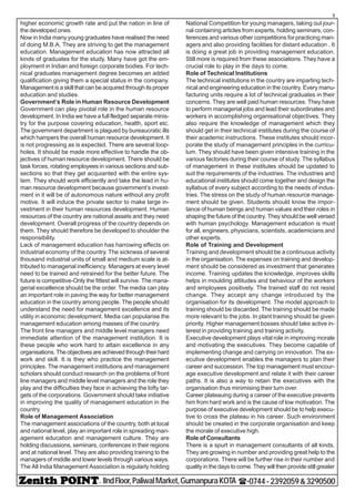 - IIndFloor,PaliwalMarket,GumanpuraKOTA (-0744-2392059&3290500
3
higher economic growth rate and put the nation in line of
the developed ones.
Now in India many young graduates have realised the need
of doing M.B.A. They are striving to get the management
education. Management education has now attracted all
kinds of graduates for the study. Many have got the em-
ployment in Indian and foreign corporate bodies. For tech-
nical graduates management degree becomes an added
qualification giving them a special status in the company.
Management is a skill that can be acquired through its proper
education and studies.
Government’s Role in Human Resource Development
Government can play pivotal role in the human resource
development. In India we have a full fledged separate minis-
try for the purpose covering education, health, sport etc.
The government department is plagued by bureaucratic ills
which hampers the overall human resource development. It
is not progressing as is expected. There are several loop-
holes. It should be made more effective to handle the ob-
jectives of human resource development. There should be
task forces, rotating employees in various sections and sub-
sections so that they get acquianted with the entire sys-
tem. They should work efficiently and take the lead in hu-
man resource development because government’s invest-
ment in it will be of autonomous nature without any profit
motive. It will induce the private sector to make large in-
vestment in their human resources development. Human
resources of the country are national assets and they need
development. Overall progress of the country depends on
them. They should therefore be developed to shoulder the
responsibility.
Lack of management education has harrowing effects on
industrial economy of the country. The sickness of several
thousand industrial units of small and medium scale is at-
tributed to managerial inefficiency. Managers at every level
need to be trained and retrained for the better future. The
future is competitive-Only the fittest will survive. The mana-
gerial excellence should be the order. The media can play
an important role in paving the way for better management
education in the country among people. The people should
understand the need for management excellence and its
utility in economic development. Media can popularise the
management education among masses of the country.
The front line managers and middle level managers need
immediate attention of the management institution. It is
these people who work hard to attain excellence in any
organisations. The objectives are achieved through their hard
work and skill. It is they who practice the management
principles. The management institutions and management
scholars should conduct research on the problems of front
line managers and middle level managers and the role they
play and the difficulties they face in achieving the lofty tar-
gets of the corporations. Government should take initiative
in improving the quality of management education in the
country.
Role of Management Association
The management associations of the country, both at local
and national level, play an important role in spreading man-
agement education and management culture. They are
holding discussions, seminars, conferences in their regions
and at national level. They are also providing training to the
managers of middle and lower levels through various ways.
The All India Management Association is regularly holding
National Competition for young managers, taking out jour-
nal containing articles from experts, holding seminars, con-
ferences and various other competitions for practicing man-
agers and also providing facilities for distant education . It
is doing a great job in providing management education.
Still more is required from these associations. They have a
crucial role to play in the days to come.
Role of Technical Institutions
The technical institutions in the country are imparting tech-
nical and engineering education in the country. Every manu-
facturing units require a lot of technical graduates in their
concerns. They are well paid human resources. They have
to perform managerial jobs and lead their subordinates and
workers in accomplishing organisational objectives. They
also require the knowledge of management which they
should get in their technical institutes during the course of
their academic instructions. These institutes should incor-
porate the study of management principles in the curricu-
lum. They should have been given intensive training in the
various factories during their course of study. The syllabus
of management in these institutes should be updated to
suit the requirements of the industries. The industries and
educational institutes should come together and design the
syllabus of every subject according to the needs of indus-
tries. The stress on the study of human resource manage-
ment should be given. Students should know the impor-
tance of human beings and human values and their roles in
shaping the future of the country. They should be well versed
with human psychology. Management education is must
for all, engineers, physicians, scientists, academicians and
other experts.
Role of Training and Development
Training and development should be a continuous activity
in the organisation. The expenses on training and develop-
ment should be considered as investment that generates
income. Training updates the knowledge, improves skills
helps in moulding attitudes and behaviour of the workers
and employees positively. The trained staff do not resist
change. They accept any change introduced by the
organisation for its development. The model approach to
training should be discarded. The training should be made
more relevant to the jobs. In plant training should be given
priority. Higher management bosses should take active in-
terest in providing training and training activity.
Executive development plays vital role in improving morale
and motivating the executives. They become capable of
implementing change and carrying on innovation. The ex-
ecutive development enables the managers to plan their
career and succession. The top management must encour-
age executive development and relate it with their career
paths. It is also a way to retain the executives with the
organisation thus minimising their turn over.
Career plateauing during a career of the executive prevents
him from hard work and is the cause of low motivation. The
purpose of executive development should be to help execu-
tive to cross the plateau in his career. Such environment
should be created in the corporate organisation and keep
the morale of executive high.
Role of Consultants
There is a spurt in management consultants of all kinds.
They are growing in number and providing great help to the
corporations. There will be further rise in their number and
quality in the days to come. They will then provide still greater
 