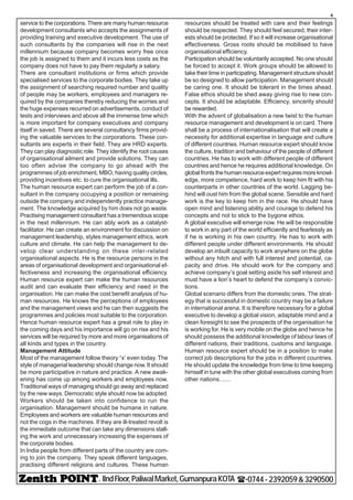 - IIndFloor,PaliwalMarket,GumanpuraKOTA (-0744-2392059&3290500
4
service to the corporations. There are many human resource
development consultants who accepts the assignments of
providing training and executive development. The use of
such consultants by the companies will rise in the next
millennium because company becomes worry free once
the job is assigned to them and it incurs less costs as the
company does not have to pay them regularly a salary.
There are consultant institutions or firms which provide
specialised services to the corporate bodies. They take up
the assignment of searching required number and quality
of people may be workers, employees and managers re-
quired by the companies thereby reducing the worries and
the huge expenses recurred on advertisements, conduct of
tests and interviews and above all the immense time which
is more important for company executives and company
itself in saved. There are several consultancy firms provid-
ing the valuable services to the corporations. These con-
sultants are experts in their field. They are HRD experts.
They can play diagnostic role. They identify the root causes
of organisational ailment and provide solutions. They can
too often advise the company to go ahead with the
programmes of job enrichment, MBO, having quality circles,
providing incentives etc. to cure the organisational ills.
The human resource expert can perform the job of a con-
sultant in the company occupying a position or remaining
outside the company and independently practice manage-
ment. The knowledge acquired by him does not go waste.
Practising management consultant has a tremendous scope
in the next millennium. He can ably work as a catalyst-
facilitator. He can create an environment for discussion on
management leadership, styles management ethics, work
culture and climate. He can help the management to de-
velop clear understanding on these inter-related
organisational aspects. He is the resource persons in the
areas of organisational development and organisational ef-
fectiveness and increasing the organisational efficiency.
Human resource expert can make the human resources
audit and can evaluate their efficiency and need in the
organisation. He can make the cost benefit analysis of hu-
man resources. He knows the perceptions of employees
and the management views and he can then suggests the
programmes and policies most suitable to the corporation.
Hence human resource expert has a great role to play in
the coming days and his importance will go on rise and his
services will be required by more and more organisations of
all kinds and types in the country.
Management Attitude
Most of the management follow theory “x’ even today. The
style of managerial leadership should change now. It should
be more participative in nature and practice. A new awak-
ening has come up among workers and employees now.
Traditional ways of managing should go away and replaced
by the new ways. Democratic style should now be adopted.
Workers should be taken into confidence to run the
organisation. Management should be humane in nature.
Employees and workers are valuable human resources and
not the cogs in the machines. If they are ill-treated revolt is
the immediate outcome that can take any dimensions stall-
ing the work and unnecessary increasing the expenses of
the corporate bodies.
In India people from different parts of the country are com-
ing to join the company. They speak different languages,
practising different religions and cultures. These human
resources should be treated with care and their feelings
should be respected. They should feel secured, their inter-
ests should be protected. If so it will increase organisational
effectiveness. Gross roots should be mobilised to have
organisational efficiency.
Participation should be voluntarily accepted. No one should
be forced to accept it. Work groups should be allowed to
take their time in participating. Management structureshould
be so designed to allow participation. Management should
be caring one. It should be tolerant in the times ahead.
False ethos should be shed away giving rise to new con-
cepts. It should be adaptable. Efficiency, sincerity should
be rewarded.
With the advent of globalisation a new twist to the human
resource management and development is on card. There
shall be a process of internationalisation that will create a
necessity for additional expertise in language and culture
of different countries. Human resource expert should know
the culture, tradition and behaviour of the people of different
countries. He has to work with different people of different
countries and hence he requires additional knowledge. On
globalfrontsthehumanresourceexpertrequiresmoreknowl-
edge, more competence, hard work to keep him fit with his
counterparts in other countries of the world. Lagging be-
hind will oust him from the global scene. Sensible and hard
work is the key to keep him in the race. He should have
open mind and listening ability and courage to defend his
concepts and not to stick to the bygone ethos.
A global executive will emerge now. He will be responsible
to work in any part of the world efficiently and fearlessly as
if he is working in his own country. He has to work with
different people under different environments. He should
develop an inbuilt capacity to work anywhere on the globe
without any hitch and with full interest and potential, ca-
pacity and drive. He should work for the company and
achieve company’s goal setting aside his self interest and
must have a lion’s heart to defend the company’s convic-
tions.
Global scenario differs from the domestic ones. The strat-
egy that is successful in domestic country may be a failure
in international arena. It is therefore necessary for a global
executive to develop a global vision, adaptable mind and a
clean foresight to see the prospects of the organisation he
is working for. He is very mobile on the globe and hence he
should possess the additional knowledge of labour laws of
different nations, their traditions, customs and language.
Human resource expert should be in a position to make
correct job descriptions for the jobs in different countries.
He should update the knowledge from time to time keeping
himself in tune with the other global executives coming from
other nations.......
 