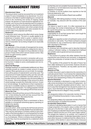 - IIndFloor,PaliwalMarket,GumanpuraKOTA (-0744-2392059&3290500
5
MANAGEMENT TERMS
A
Abandonment Value
The amount which could be recovered from an investment
project if it were immediately to be abandoned. It is of im-
portance in the field of capital budgeting as a concept rel-
evant to the monitoring and review of ongoing capital
projects. No decision to invest should be regarded as irre-
vocable, and if at any time the abandonment of a project is
of greater value than its continuance then abandonment is
indicated. The simple decision rule is that a project should
be abandoned if its abandonment value exceeds the net
present value of its projected cash flows.
Abatement
A deduction which reduces the effect which some charge
would otherwise have. The term is usually applied to an
abatement of taxation which is given in special circum-
stances. Small companies, for example, receive an abate-
ment of corporation tax by being charged at an especially
low rate.
ABC Method
An application of the principle of management by excep-
tion by which stock is analysed into categories by value of
total annual usage. The object is to focus attention on those
groups of stock items which warrant closest control. Also
known as split inventory system.
Abnormal Cost
A cost which has been incurred in connection with an ac-
tivity but which would not normally have been expected to
be incurred. It relates to some unanticipated and non-re-
curring event.
Abnormal Wastage
Wastage heading to an unanticipated additional cost. Many
industrial process as creates a certain amount of waste
material. When garments are cut out of cloth, for example,
there will be pieces of material which cannot be used. The
actual amount of waste depends partly upon the care with
which the process is undertaken but there will be an irre-
ducible minimum which depends upon the technicalities of
the process. Abnormal wastage is that amount by which
actual wastage exceeds the irreducible minimum, known
as normal wastage. Its significance is that it represents a
loss due to avoidable causes as opposed to a necessary
part of the cost of production. For costing purposes it should
be shown separately in the costing profit and loss account.
Above the Line
Included in the profit and loss account of the business. The
‘line’ is that dividing the profit and loss account from the
appropriation account. Also below the line.
Above-the-line Advertising
Any form of advertising for which a commission or fee is
payable to a recognized advertising agency operating on
behalf of its client(s).
Abridged Accounts
Accounts which, while covering the full financial period to
which they relate, are not fully detailed financial statements.
They may be used where a company wishes to give infor-
mation of its financial affairs in a summarised form to those
who may not be entitled to or require a full set of accounts,
e.g. its employees. Where a company issues abridged ac-
counts they must be accompanied by a statement which
indicates:
(a) that they are not complete financial statements;
(b) whether or not full statements have been filed with the
Registrar of Companies
(c) whether or not the auditors have reported on the full
financial statements; and
(d) whether or not the Auditors Report was qualified
Abscond
To disappear, often taking property or money. An employee,
for example, may abscond with the contents of the cash
box.
Absenteeism
The failure to report to work. It is often expressed as a
percentage: the number of absentees per 100 employees
for a given time period, e.g. a work-day or work-shift.
Absolute Liability
Legal liability for an act that causes harm, even tough the
doer of the harm is not at fault.
Absorb
To allocate or apportion an item of overhead to some unit of
production or cast centre. Thus if fixed overhead is charged
to production on, say, a machine hour rate it is said to have
been absorbed on that basis.
Absorption Costing
An American term sometimes used to describe historical
‘costing or ‘orthodox’ costing, i.e. the assignment of all fixed
and variable costs to goods and services produced.
Abstinence
1. The conduct of a person who either abstains from the
unproductive use of what he can command, or designedly
prefers the production of remote to that of immediate re-
sults.
2. The sacrifice of the present for the sake of future has
been called ‘abstinence’ by economists. However, this term
is misunderstood. Therefore, we may better use the term
‘waiting’ for it.
Abstract of Title
A written document used to determine the ownership of a
particular parcel of land. It summarizes the material portion
of every deed and other transaction that affect the title of
that land, thus representing a history of its ownership.
Abusive Dismissal
When an employee is dismissed in a way which is techni-
cally correct according to his Contract of Employment—for
example, by giving the stipulated period of notice—but in
such a way that management has abused its power in do-
ing so. Such dismissal can be grounds for a appeal to an
industrial tribunal and is illegal in many countries.
ACA
The designatory letters of an associate member of the In-
stitute of Chartered Accountants in many countries.
ACCA
The designatory letters of an associate member of the Char-
tered Association of Certified Accountants.
Accelerated Depreciation
A method of calculating depreciation in such a manner that
a larger proportion of an asset’s value is written off in the
early pan of its life than in later parts. Examples of meth-
ods of applying accelerated depreciation are the reducing
balance method and the sum of the years Digits method.
The straight line method is, by contrast, not a method of
accelerated depreciation. Accelerated depreciation may be
used either because it is believed that this reflects the ac-
tual pattern of the decline in value of the asset or because
 