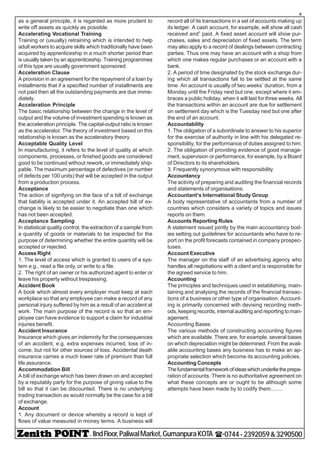 - IIndFloor,PaliwalMarket,GumanpuraKOTA (-0744-2392059&3290500
6
as a general principle, it is regarded as more prudent to
write off assets as quickly as possible.
Accelerating Vocational Training
Training or (usually) retraining which is intended to help
adult workers to acquire skills which traditionally have been
acquired by apprenticeship in a much shorter period than
is usually taken by an apprenticeship. Training programmes
of this type are usually government sponsored.
Acceleration Clause
A provision in an agreement for the repayment of a loan by
installments that if a specified number of installments are
not paid then all the outstanding payments are due imme-
diately.
Acceleration Principle
The basic relationship between the change in the level of
output and the volume of investment spending is known as
the acceleration principle. The capital-output ratio is known
as the accelerator. The theory of investment based on this
relationship is known as the acceleratory theory.
Acceptable Quality Level
In manufacturing, it refers to the level of quality at which
components, processes, or finished goods are considered
good to be continued without rework, or immediately ship-
pable. The maximum percentage of defectives (or number
of defects per 100 units) that will be accepted in the output
from a production process.
Acceptance
The action of signifying on the face of a bill of exchange
that liability is accepted under it. An accepted bill of ex-
change is likely to be easier to negotiate than one which
has not been accepted.
Acceptance Sampling
In statistical quality control, the extraction of a sample from
a quantity of goods or materials to be inspected for the
purpose of determining whether the entire quantity will be
accepted or rejected.
Access Right
1. The level of access which is granted to users of a sys-
tem e.g., read a file only, or write to a file.
2. The right of an owner or his authorized agent to enter or
leave his property without trespassing.
Accident Book
A book which almost every employer must keep at each
workplace so that any employee can make a record of any
personal injury suffered by him as a result of an accident at
work. The main purpose of the record is so that an em-
ployee can have evidence to support a claim for industrial
injuries benefit.
Accident Insurance
Insurance which gives an indemnity for the consequences
of an accident, e.g. extra expenses incurred, loss of in-
come, but not for other sources of loss. Accidental death
insurance carries a much lower rate of premium than full
life assurance.
Accommodation Bill
A bill of exchange which has been drawn on and accepted
by a reputably party for the purpose of giving value to the
bill so that it can be discounted. There is no underlying
trading transaction as would normally be the case for a bill
of exchange.
Account
1. Any document or device whereby a record is kept of
flows of value measured in money terms. A business will
record all of its transactions in a set of accounts making up
its ledger. A cash account, for example, will show all cash
received and” paid. A fixed asset account will show pur-
chases, sales and depreciation of fixed assets. The term
may also apply to a record of dealings between contracting
parties. Thus one may have an account with a shop from
which one makes regular purchases or an account with a
bank.
2. A period of time designated by the stock exchange dur-
ing which all transactions fall to be settled at the same
time. An account is usually of two weeks’ duration, from a
Monday until the Friday next but one, except where it em-
braces a public holiday, when it will last for three weeks. All
the transactions within an account are due for settlement
on settlement day which is the Tuesday next but one after
the end of an account.
Accountability
1. The obligation of a subordinate to answer to his superior
for the exercise of authority in line with his delegated re-
sponsibility, for the performance of duties assigned to him.
2. The obligation of providing evidence of good manage-
ment, supervision or performance, for example, by a Board
of Directors to its shareholders.
3. Frequently synonymous with responsibility.
Accountancy
The activity of preparing and auditing the financial records
and statements of organisations.
Accountant’s International Study Group
A body representative of accountants from a number of
countries which considers a variety of topics and issues
reports on them.
Accounts Reporting Rules
A statement issued jointly by the main accountancy bod-
ies setting out guidelines for accountants who have to re-
port on the profit forecasts contained in company prospec-
tuses.
Account Executive
The manager on the staff of an advertising agency who
handles all negotiations with a client and is responsible for
the agreed service to him.
Accounting
The principles and techniques used in establishing, main-
taining and analysing the records of the financial transac-
tions of a business or other type of organisation. Account-
ing is primarily concerned with devising recording meth-
ods, keeping records, internal auditing and reporting to man-
agement.
Accounting Bases
The various methods of constructing accounting figures
which are available. There are, for example, several bases
on which depreciation might be determined. From the avail-
able accounting bases any business has to make an ap-
propriate selection which become its accounting policies.
Accounting Concepts
Thefundamentalframeworkofideaswhichunderlietheprepa-
ration of accounts. There is no authoritative agreement on
what these concepts are or ought to be although some
attempts have been made by to codify them........
 