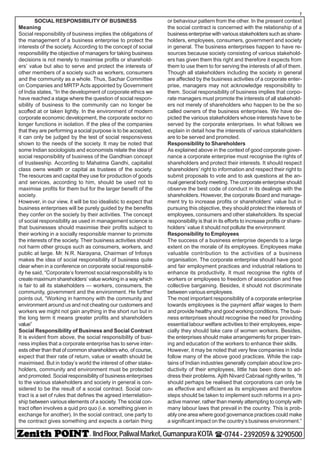 - IIndFloor,PaliwalMarket,GumanpuraKOTA (-0744-2392059&3290500
7
SOCIAL RESPONSIBILITY OF BUSINESS
Meaning
Social responsibility of business implies the obligations of
the management of a business enterprise to protect the
interests of the society. According to the concept of social
responsibility the objective of managers for taking business
decisions is not merely to maximise profits or sharehold-
ers’ value but also to serve and protect the interests of
other members of a society such as workers, consumers
and the community as a whole. Thus, Sachar Committee
on Companies and MRTP Acts appointed by Government
of India states, “In the development of corporate ethics we
have reached a stage where the question of social respon-
sibility of business to the community can no longer be
scoffed at or taken lightly. In the environment of modern
corporate economic development, the corporate sector no
longer functions in isolation. If the plea of the companies
that they are performing a social purpose is to be accepted,
it can only be judged by the test of social responsivess
shown to the needs of the society. It may be noted that
some Indian sociologists and economists relate the idea of
social responsibility of business of the Gandhian concept
of trusteeship. According to Mahatma Gandhi, capitalist
class owns wealth or capital as trustees of the society.
The resources and capital they use for production of goods
and services, according to him, should be used not to
maximise profits for them but for the larger benefit of the
society.
However, in our view, it will be too idealistic to expect that
business enterprises will be purely guided by the benefits
they confer on the society by their activities. The concept
of social responsibility as used in management science is
that businesses should maximise their profits subject to
their working in a socially responsible manner to promote
the interests of the society. Their business activities should
not harm other groups such as consumers, workers, and
public at large. Mr. N.R. Narayana, Chairman of Infosys
makes the idea of social responsibility of business quite
clear when in a conference on corporate social responsibil-
ity he said, “Corporate’s foremost social responsibility is to
create maximum shareholders’ value working in a way which
is fair to all its stakeholders — workers, consumers, the
community, government and the environment. He further
points out, “Working in harmony with the community and
environment around us and not cheating our customers and
workers we might not gain anything in the short run but in
the long term it means greater profits and shareholders
value”
Social Responsibility of Business and Social Contract
It is evident from above, the social responsibility of busi-
ness implies that a corporate enterprise has to serve inter-
ests other than that of common shareholders who, of course,
expect that their rate of return, value or wealth should be
maximised. But in today’s world the interest of other stake-
holders, community and environment must be protected
and promoted. Social responsibility of business enterprises
to the various stakeholders and society in general is con-
sidered to be the result of a social contract. Social con-
tract is a set of rules that defines the agreed interrelation-
ship between various elements of a society. The social con-
tract often involves a quid pro quo (i.e. something given in
exchange for another). In the social contract, one party to
the contract gives something and expects a certain thing
or behaviour pattern from the other. In the present context
the social contract is concerned with the relationship of a
business enterprise with various stakeholders such as share-
holders, employees, consumers, government and society
in general. The business enterprises happen to have re-
sources because society consisting of various stakehold-
ers has given them this right and therefore it expects from
them to use them to for serving the interests of all of them.
Though all stakeholders including the society in general
are affected by the business activities of a corporate enter-
prise, managers may not acknowledge responsibility to
them. Social responsibility of business implies that corpo-
rate managers must promote the interests of all stakehold-
ers not merely of shareholders who happen to be the so
called owners of the business enterprises. We have de-
picted the various stakeholders whose interests have to be
served by the corporate enterprises. In what follows we
explain in detail how the interests of various stakeholders
are to be served and promoted.
Responsibility to Shareholders
As explained above in the context of good corporate gover-
nance a corporate enterprise must recognise the rights of
shareholders and protect their interests. It should respect
shareholders’ right to information and respect their right to
submit proposals to vote and to ask questions at the an-
nual general body meeting. The corporate enterprise should
observe the best code of conduct in its dealings with the
shareholders. However, the corporate Board and manage-
ment try to increase profits or shareholders’ value but in
pursuing this objective, they should protect the interests of
employees, consumers and other stakeholders. Its special
responsibility is that in its efforts to increase profits or share-
holders’ value it should not pollute the environment.
Responsibility to Employees
The success of a business enterprise depends to a large
extent on the morale of its employees. Employees make
valuable contribution to the activities of a business
organisation. The corporate enterprise should have good
and fair employment practices and industrial relations to
enhance its productivity. It must recognise the rights of
workers or employees to freedom of association and free
collective bargaining. Besides, it should not discriminate
between various employees.
The most important responsibility of a corporate enterprise
towards employees is the payment affair wages to them
and provide healthy and good working conditions. The busi-
ness enterprises should recognise the need for providing
essential labour welfare activities to their employees, espe-
cially they should take care of women workers. Besides,
the enterprises should make arrangements for proper train-
ing and education of the workers to enhance their skills.
However, it may be noted that very few companies in India
follow many of the above good practices. While the cap-
tains of Indian industries generally complain about low pro-
ductivity of their employees, little has been done to ad-
dress their problems. Ajith Nivard Cabraal rightly writes, “It
should perhaps be realised that corporations can only be
as effective and efficient as its employees and therefore
steps should be taken to implement such reforms in a pro-
active manner, rather than merely attempting to comply with
many labour laws that prevail in the country. This is prob-
ably one area where good governance practices could make
a significant impact on the country’s business environment.”
 