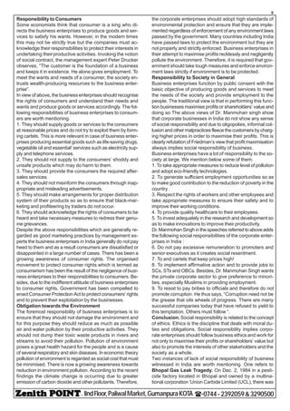 - IIndFloor,PaliwalMarket,GumanpuraKOTA (-0744-2392059&3290500
8
Responsibility to Consumers
Some economists think that consumer is a king who di-
rects the business enterprises to produce goods and ser-
vices to satisfy his wants. However, in the modem times
this may not be strictly true but the companies must ac-
knowledge their responsibilities to protect their interests in
undertaking theirproductive activities. Invoking the notion
of social contract, the management expert Peter Drucker
observes, “The customer is the foundation of a business
and keeps it in existence. He alone gives employment. To
meet the wants and needs of a consumer, the society en-
trusts wealth-producing resources to the business enter-
prise”.
In view of above, the business enterprises should recognise
the rights of consumers and understand their needs and
wants and produce goods or services accordingly. The fol-
lowing responsibilities of business enterprises to consum-
ers are worth mentioning.
1. They should supply goods or services to the consumers
at reasonable prices and do not try to exploit them by form-
ing cartels. This is more relevant in case of business enter-
prises producing essential goods such as life-saving drugs,
vegetable oil and essential’ services such as electricity sup-
ply and telephone services.
2. They should not supply to the consumers’ shoddy and
unsafe products which may do harm to them.
3. They should provide the consumers the required after-
sales services.
4. They should not misinform the consumers through inap-
propriate and misleading advertisements.
5. They should make arrangements for proper distribution
system of their products so as to ensure that black-mar-
keting and profiteering by traders do not occur.
6. They should acknowledge the rights of consumers to be
heard and take necessary measures to redress their genu-
ine grievances.
Despite the above responsibilities which are generally re-
garded as good marketing practices by management ex-
perts the business enterprises in India generally do not pay
heed to them and as a result consumers are dissatisfied or
disappointed in a large number of cases. There has been a
growing awareness of consumer rights. The organised
movement to protect consumer rights which is termed as
consumerism has been the result of the negligence of busi-
ness enterprises to their responsibilities to consumers. Be-
sides, due to the indifferent attitude of business enterprises
to consumer rights, Government has been compelled to
enact Consumer Protection Act to protect consumers’ rights
and to prevent their exploitation by the businesses.
Obligation towards the Environment
The foremost responsibility of business enterprises is to
ensure that they should not damage the environment and
for this purpose they should reduce as much as possible
air and water pollution by their productive activities. They
should not dump their toxic waste products in rivers and
streams to avoid their pollution. Pollution of environment
poses a great health hazard for the people and is a cause
of several respiratory and skin diseases. In economic theory
pollution of environment is regarded as social cost that must
be minimised. There is now a growing awareness towards
reduction in environment pollution. According to the recent
findings the climate change is occurring due to greater
emission of carbon dioxide and other pollutants. Therefore,
the corporate enterprises should adopt high standards of
environmental protection and ensure that they are imple-
mented regardless of enforcement of any environment laws
passed by the government. Many countries including India
have passed laws to protect the environment but they are
not properly and strictly enforced. Business enterprises in
their attempt to maximise profits recklessly and negligently
pollute the environment. Therefore, it is required that gov-
ernment should take tough measures and enforce environ-
ment laws strictly if environment is to be protected.
Responsibility to Society in General
Business enterprises function by public consent with the
basic objective of producing goods and services to meet
the needs of the society and provide employment to the
people. The traditional view is that in performing this func-
tion businesses maximise profits or shareholders’ value and
doing so The above views of Dr. Manmohan singh show
that corporate businesses in India do not show any sense
of social responsibility and due to oligopolies, informal col-
lusion and other malpractices fleece the customers by charg-
ing higher prices in order to maximise their profits. This is
clearly refutation of Friedman’s view that profit maximisation
always implies social responsibility of business.
Business enterprises have a lot of responsibility to the so-
ciety at large. We mention below some of them.
1. To take appropriate measures to reduce level of pollution
and adopt eco-friendly technologies.
2. To generate sufficient employment opportunities so as
to make good contribution to the reduction of poverty in the
country.
3. Respect the rights of workers and other employees and
take appropriate measures to ensure their safety and to
improve their working conditions.
4. To provide quality healthcare to their employees.
5. To invest adequately in the research and development so
as to make innovations to improve their productivity.
Dr. Manmohan Singh in the speeches referred to above adds
the following social responsibilities of the corporate enter-
prises in India :
6. Do not pay excessive remuneration to promoters and
senior executives as it creates social resentment.
7. To end cartels that keep prices high!
8. To implement affirmative action and to provide jobs to
SCs, STs and OBCs. Besides, Dr. Manmohan Singh wants
the private corporate sector to give preference to minori-
ties, especially Muslims in providing employment.
9. To resist to pay bribes to officials and therefore do not
promote corruption. He thus says, “Corruption need not be
the grease that oils wheels of progress. There are many
successful companies today that have refused to yield to
this temptation. Others must follow “.
Conclusion. Social responsibility is related to the concept
of ethics. Ethics is the discipline that deals with moral du-
ties and obligations. Social responsibility implies corpo-
rate enterprises should follow business ethics and work for
not only to maximise their profits or shareholders’ value but
also to promote the interests of other stakeholders and the
society as a whole.
Two instances of lack of social responsibility of business
witnessed in India are worth mentioning. One refers to
Bhopal Gas Leak Tragedy. On Dec. 2, 1984 in a pesti-
cide factory located in Bhopal and owned by a multina-
tional corporation ‘Union Carbide Limited (UCL), there was
 