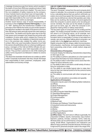 - IIndFloor,PaliwalMarket,GumanpuraKOTA (-0744-2392059&3290500
9
a leakage of poisonous gas from factory which resulted in
the death of more than 2000 poor people and about 2 lakh
persons were badly injured and crippled. This was due to
the non-installation of safety measures by the company.
Union Carbide tried to show that it was not responsible . A
long legal battle was fought and ultimately Union Carbide
was held responsible by the court and was asked to pay
$650 millions to the victims as damages.
Another recent famous case of social irresponsibility of
business is that of Uphaar Cinema Hall tragedy on June
13, 1997. Starting from the transformers installed in the
premises of the Hall the fire broke out and smoke spread in
the Hall which resulted in the death of 59 persons and more
than 200 persons were seriously injured who were seeing a
movie there. The deaths and injuries were due to the fact
that owners and managers had closed the exit points with
installation of extra seats which violated the Cinema Act
provisions. Besides, the installation of electricity transform-
ers in the premises also violated the safety norms pre-
scribed. After a ten year long battle a Sessions Court held
the owners (Ansal Brothers who run a famous building com-
pany), managers of the Hall and DESU officials who per-
mitted the irregularities were held responsible and sen-
tenced. They put their customers to risk of life violating all
safety norms required to be followed in relation to cinema
business.
The above two examples should serve as a wake-up call for
Indian Corporate businesses that they should discharge
their responsibility to their customers, employees, other
stakeholders and society at large.
USEOFCOMPUTERSINMANAGERIALAPPLICATIONS
What is a Computer
The word “Computer” comes from the word compute which
means to calculate. So a computer is normally considered
to be a calculating device that can perform arithmetic op-
eration at an enormous speed. But more accurately, a com-
puter may be defined as a device that operates upon data.
Data can be anything, like bio-data of several applicants
when the computer is used to assist us for recruiting per-
sonnel. Similarly, the data can be the details of passen-
gers such as name, age, etc. when the computer is em-
ployed for making airline or railway reservations.
The two basic types of computers are the analog and the
digital. The analog computer handles or process informa-
tion which is of a physical nature, as for example, tem-
perature, pressure, etc. The digital computer process in-
formation which is essentially in a binary or two-state form
namely, zero and one. When talking about computers, we
mostly refer to the digital type electronic machines.
Digital computers fall into ranges called microcomputers,
minicomputers, mainframes, and supercomputers classi-
fied in ascending, order of size—small, medium, large and
very large.
Characteristics of Computers
Computer display the following characteristics depending
on their type of use :
(a) The ability to perform calculations at a fast speed and
to store that information for future retrieval or use.
(b) The ability to take in information and to store that infor-
mation for future retrieval or use.
(c) The ability to take in and store a small variety of instruc-
tions for computers to obey.
(d) The ability to use simple logical rules to make deci-
sions for their own internal control or for the control of some
external activity.
(e) The ability to communicate with other computer sys-
tems.
(f) To carry out calculations accurately and speedily.
Applications of Computers
Computers may be used in the following fields/ institutions:
(a) Offices
(b) Book Publications
(c) Data Analysis
(d) Graphics
(e) CAM (Computer Aided Manufacture)
(f) Data Base Management
(g) Project Management
(h) Communications
(i) Education
(j) Medical Field
(k) Airways and Railways Ticket Reservations
(/) Industrial Control and Instruments
(m) Military
(n) Banks
(o) Designs and Research Work
(p) Other Applications
(a) Office Uses: The work done in offices is generally, the
preparation of letters, reports, memoranda, copy of adver-
tisement, publicity, minutes, contracts, forms, notes etc.
All these tasks can be performed by computers more effi-
ciently. Small offices, organizations and institutions can
afford to have a personal computer because of its low price.
A high end PC personal computer costs in the range of Rs.
 