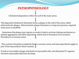 Cholesterol deposition within the wall of the main artery
This deposited cholesterol ultimately forms a plaque in the wall of the artery called
atherosclerotic plaque. Atherosclerotic plaque formation is a long term process, required
many years to establish.
Sometimes this plaque may rupture or erode,it leads to activate clotting mechanism so
platelet aggregation and fibrin deposition, which lead to formation of an occlusive
thrombus in a coronary artery.
This occlusive thrombus completely block a coronary artery and interrupts blood supply to
part of the myocardium (heart muscle),
It lead to irreversible changes and death of myocardial cells, and ultimately ST-segment
elevation myocardial infarction develops.
PATHOPHYSIOLOGY
 