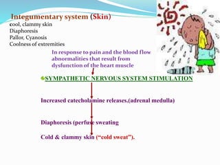In response to pain and the blood flow
abnormalities that result from
dysfunction of the heart muscle
SYMPATHETIC NERVOUS SYSTEM STIMULATION
Increased catecholamine releases.(adrenal medulla)
Diaphoresis (perfuse sweating
Cold & clammy skin (“cold sweat”).
Integumentary system (Skin)
cool, clammy skin
Diaphoresis
Pallor, Cyanosis
Coolness of extremities
 