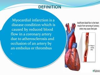 DEFINITION
. Myocardial infarction is a
disease condition which is
caused by reduced blood
flow in a coronary artery
due to atherosclerosis and
occlusion of an artery by
an embolus or thrombus
.
 