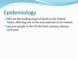 Epidemiology
MI’s are the leading cause of death in the United
States, affecting one in five men and one in six women.
450,000 people in the US die from coronary disease
each year.
 