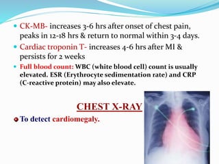  CK-MB- increases 3-6 hrs after onset of chest pain,
peaks in 12-18 hrs & return to normal within 3-4 days.
 Cardiac troponin T- increases 4-6 hrs after MI &
persists for 2 weeks
 Full blood count: WBC (white blood cell) count is usually
elevated. ESR (Erythrocyte sedimentation rate) and CRP
(C-reactive protein) may also elevate.
CHEST X-RAY
To detect cardiomegaly.
 