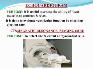 ECHOCARDIOGRAM
PURPOSE: it is useful to assess the ability of heart
muscles to contract & relax.
It is done to evaluate ventricular function by checking
ejection rate.
CT&MEGNATIC RESONANCE IMAGING (MRI)
PURPOSE: To detect site & extent of myocardial cells.
 