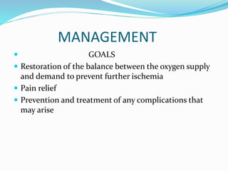 MANAGEMENT
 GOALS
 Restoration of the balance between the oxygen supply
and demand to prevent further ischemia
 Pain relief
 Prevention and treatment of any complications that
may arise
 