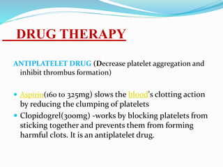 ANTIPLATELET DRUG (Decrease platelet aggregation and
inhibit thrombus formation)
 Aspirin(160 to 325mg) slows the blood's clotting action
by reducing the clumping of platelets
 Clopidogrel(300mg) -works by blocking platelets from
sticking together and prevents them from forming
harmful clots. It is an antiplatelet drug.
DRUG THERAPY
 