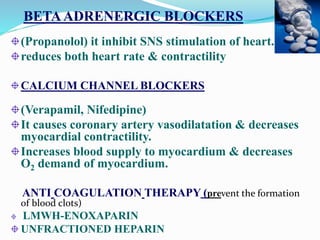 BETAADRENERGIC BLOCKERS
(Propanolol) it inhibit SNS stimulation of heart.
reduces both heart rate & contractility
CALCIUM CHANNEL BLOCKERS
(Verapamil, Nifedipine)
It causes coronary artery vasodilatation & decreases
myocardial contractility.
Increases blood supply to myocardium & decreases
O2 demand of myocardium.
ANTI COAGULATION THERAPY (prevent the formation
of blood clots)
LMWH-ENOXAPARIN
UNFRACTIONED HEPARIN
 