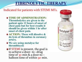 FIBRINOLYTIC THERAPY
TIME OF ADMINISTRATION:
Thrombolytics are given to the
patient upto 12 hours of onset of
chest pain but for best results it
should be given within 1 hr after
onset of chest pain.
ACTION: These will dissolve &
do lysis of thrombus in coronary
artery.
We are using metalyse for
thrombloysis
If STEMI is present, the goal is
to achieve a door- to –drug
time of 30 min & a door-to –
balloon time of within 90 min.
Indicated for patients with STEMI MI’s.
 
