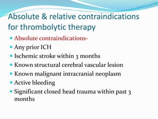 Absolute & relative contraindications
for thrombolytic therapy
 Absolute contraindications-
 Any prior ICH
 Ischemic stroke within 3 months
 Known structural cerebral vascular lesion
 Known malignant intracranial neoplasm
 Active bleeding
 Significant closed head trauma within past 3
months
 