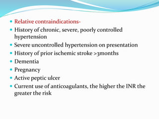  Relative contraindications-
 History of chronic, severe, poorly controlled
hypertension
 Severe uncontrolled hypertension on presentation
 History of prior ischemic stroke >3months
 Dementia
 Pregnancy
 Active peptic ulcer
 Current use of anticoagulants, the higher the INR the
greater the risk
 