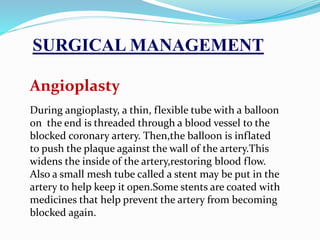 Angioplasty
During angioplasty, a thin, flexible tube with a balloon
on the end is threaded through a blood vessel to the
blocked coronary artery. Then,the balloon is inflated
to push the plaque against the wall of the artery.This
widens the inside of the artery,restoring blood flow.
Also a small mesh tube called a stent may be put in the
artery to help keep it open.Some stents are coated with
medicines that help prevent the artery from becoming
blocked again.
SURGICAL MANAGEMENT
 