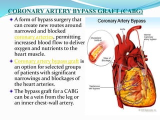 CORONARY ARTERY BYPASS GRAFT (CABG)
A form of bypass surgery that
can create new routes around
narrowed and blocked
coronary arteries, permitting
increased blood flow to deliver
oxygen and nutrients to the
heart muscle.
Coronary artery bypass graft is
an option for selected groups
of patients with significant
narrowings and blockages of
the heart arteries.
The bypass graft for a CABG
can be a vein from the leg or
an inner chest-wall artery.
 