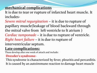 mechanical complications
It is due to tear or rupture of infarcted heart muscle. It
includes-
Severe mitral regurgitation – it is due to rupture of
papillary muscle(leakage of blood backward through
the mitral valve from left ventricle to lt atrium )
Cardiac tamponade – it is due to rupture of ventricle.
Right heart failure – it is due to rupture of
interventricular septum.
Late complications:
These develop after one week of attack and include:
Dressler’s syndrome-
This syndrome is characterized by fever, pleuritis and percarditis.
It is caused by an autoimmune reaction to damage heart muscle
 