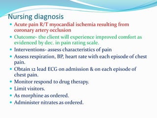 Nursing diagnosis
 Acute pain R/T myocardial ischemia resulting from
coronary artery occlusion
 Outcome- the client will experience improved comfort as
evidenced by dec. in pain rating scale.
 Interventions- assess characteristics of pain
 Assess respiration, BP, heart rate with each episode of chest
pain.
 Obtain 12 lead ECG on admission & on each episode of
chest pain.
 Monitor respond to drug therapy.
 Limit visitors.
 As morphine as ordered.
 Administer nitrates as ordered.
 