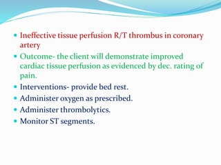  Ineffective tissue perfusion R/T thrombus in coronary
artery
 Outcome- the client will demonstrate improved
cardiac tissue perfusion as evidenced by dec. rating of
pain.
 Interventions- provide bed rest.
 Administer oxygen as prescribed.
 Administer thrombolytics.
 Monitor ST segments.
 