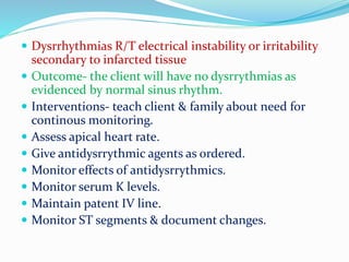 Dysrrhythmias R/T electrical instability or irritability
secondary to infarcted tissue
 Outcome- the client will have no dysrrythmias as
evidenced by normal sinus rhythm.
 Interventions- teach client & family about need for
continous monitoring.
 Assess apical heart rate.
 Give antidysrrythmic agents as ordered.
 Monitor effects of antidysrrythmics.
 Monitor serum K levels.
 Maintain patent IV line.
 Monitor ST segments & document changes.
 