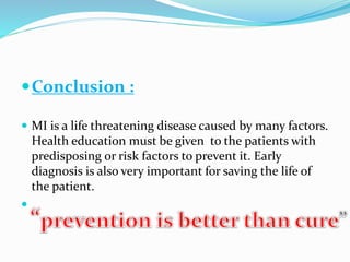 Conclusion :
 MI is a life threatening disease caused by many factors.
Health education must be given to the patients with
predisposing or risk factors to prevent it. Early
diagnosis is also very important for saving the life of
the patient.

 