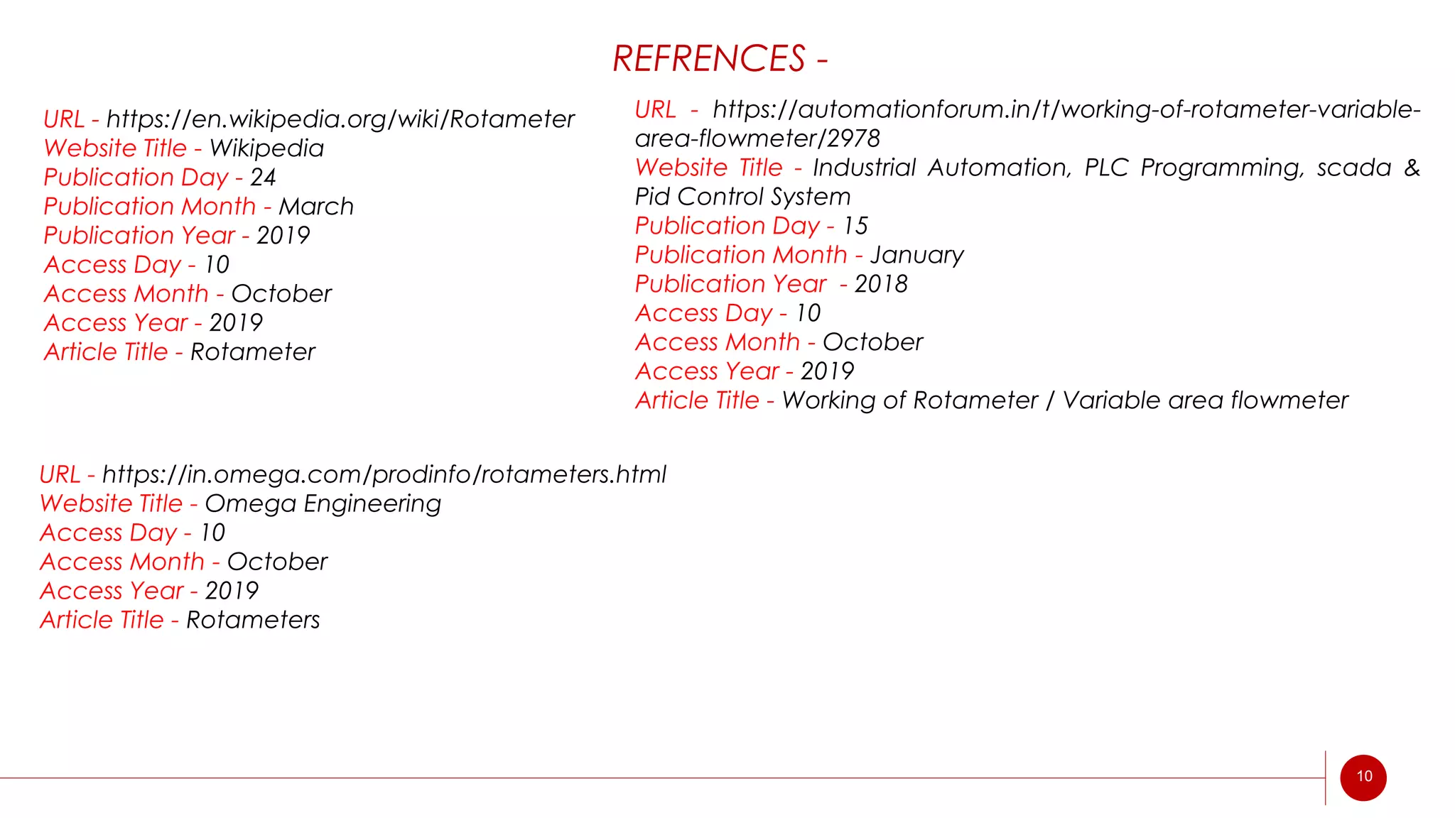 REFRENCES -
URL - https://en.wikipedia.org/wiki/Rotameter
Website Title - Wikipedia
Publication Day - 24
Publication Month - March
Publication Year - 2019
Access Day - 10
Access Month - October
Access Year - 2019
Article Title - Rotameter
URL - https://automationforum.in/t/working-of-rotameter-variable-
area-flowmeter/2978
Website Title - Industrial Automation, PLC Programming, scada &
Pid Control System
Publication Day - 15
Publication Month - January
Publication Year - 2018
Access Day - 10
Access Month - October
Access Year - 2019
Article Title - Working of Rotameter / Variable area flowmeter
URL - https://in.omega.com/prodinfo/rotameters.html
Website Title - Omega Engineering
Access Day - 10
Access Month - October
Access Year - 2019
Article Title - Rotameters
10
 