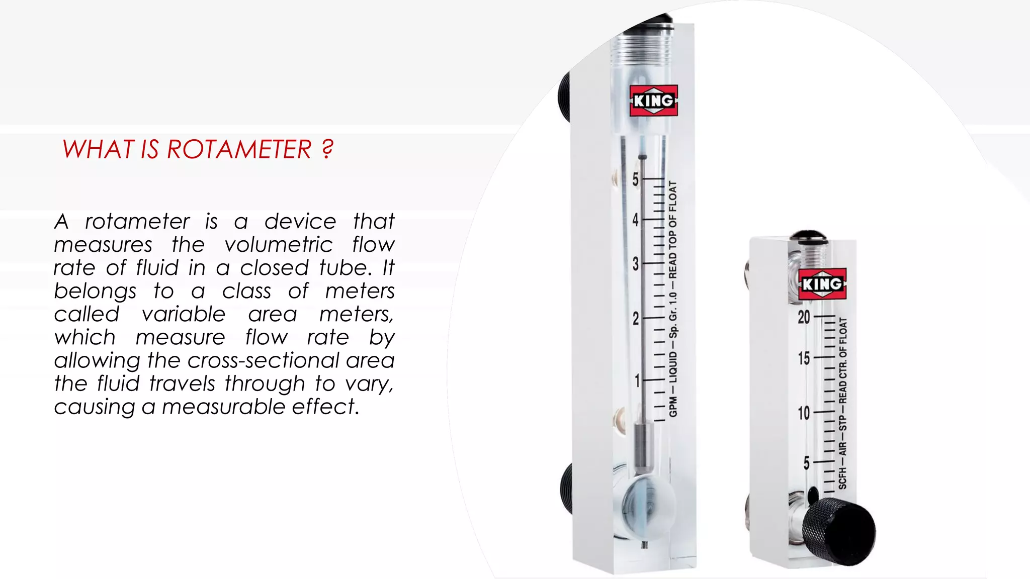 WHAT IS ROTAMETER ?
A rotameter is a device that
measures the volumetric flow
rate of fluid in a closed tube. It
belongs to a class of meters
called variable area meters,
which measure flow rate by
allowing the cross-sectional area
the fluid travels through to vary,
causing a measurable effect.
 
