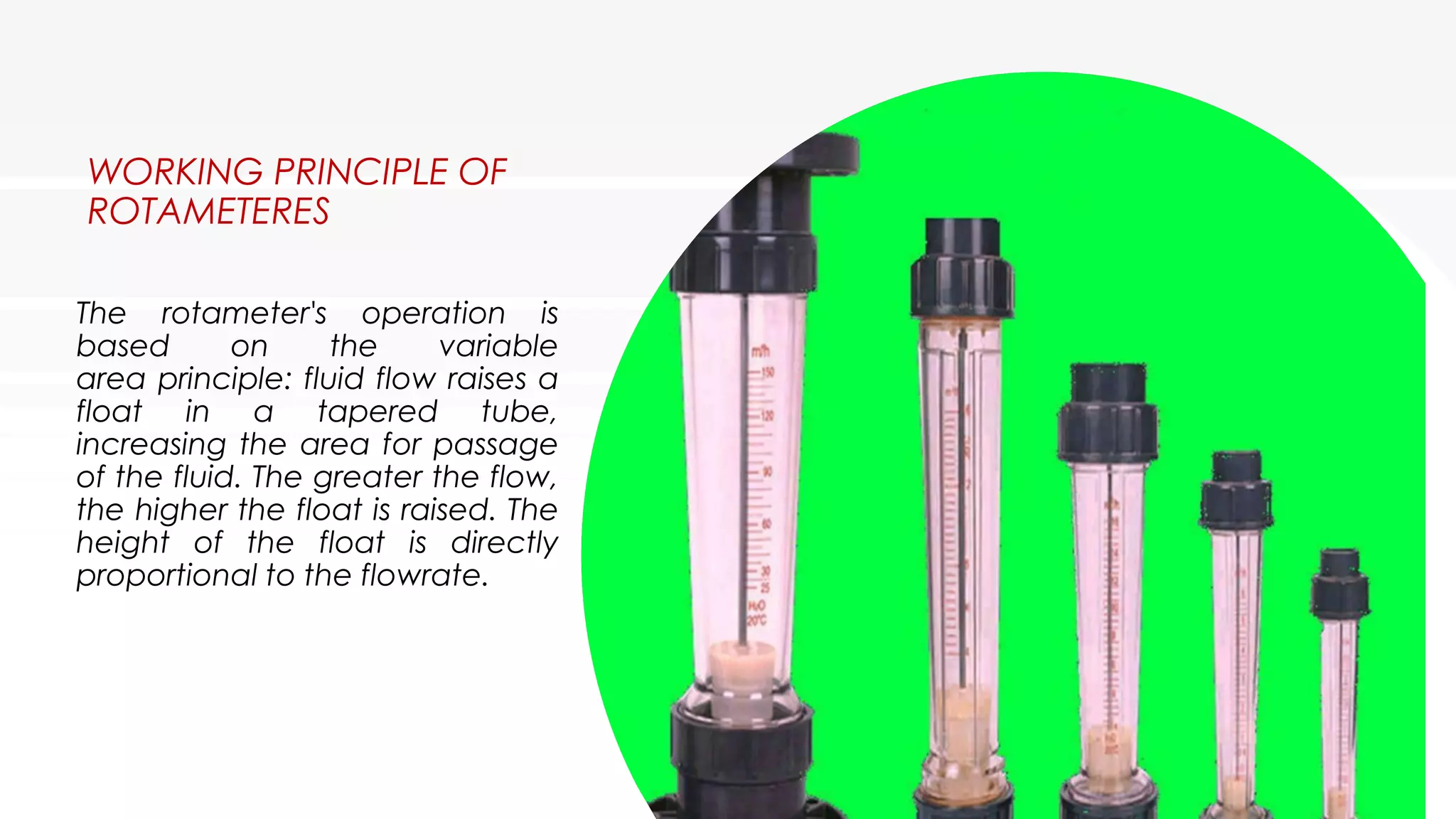 WORKING PRINCIPLE OF
ROTAMETERES
The rotameter's operation is
based on the variable
area principle: fluid flow raises a
float in a tapered tube,
increasing the area for passage
of the fluid. The greater the flow,
the higher the float is raised. The
height of the float is directly
proportional to the flowrate.
 