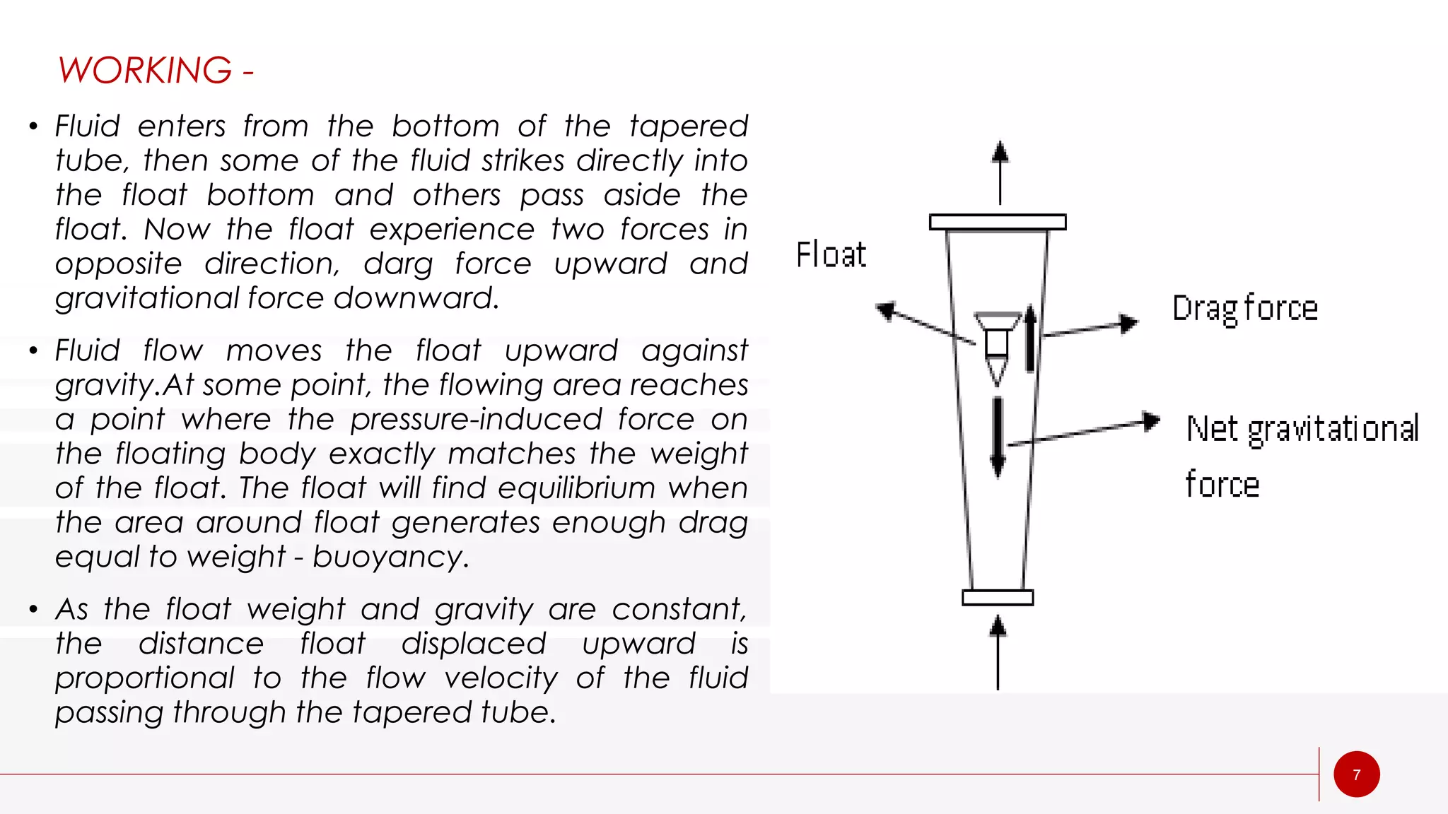 7
• Fluid enters from the bottom of the tapered
tube, then some of the fluid strikes directly into
the float bottom and others pass aside the
float. Now the float experience two forces in
opposite direction, darg force upward and
gravitational force downward.
• Fluid flow moves the float upward against
gravity.At some point, the flowing area reaches
a point where the pressure-induced force on
the floating body exactly matches the weight
of the float. The float will find equilibrium when
the area around float generates enough drag
equal to weight - buoyancy.
• As the float weight and gravity are constant,
the distance float displaced upward is
proportional to the flow velocity of the fluid
passing through the tapered tube.
WORKING -
 