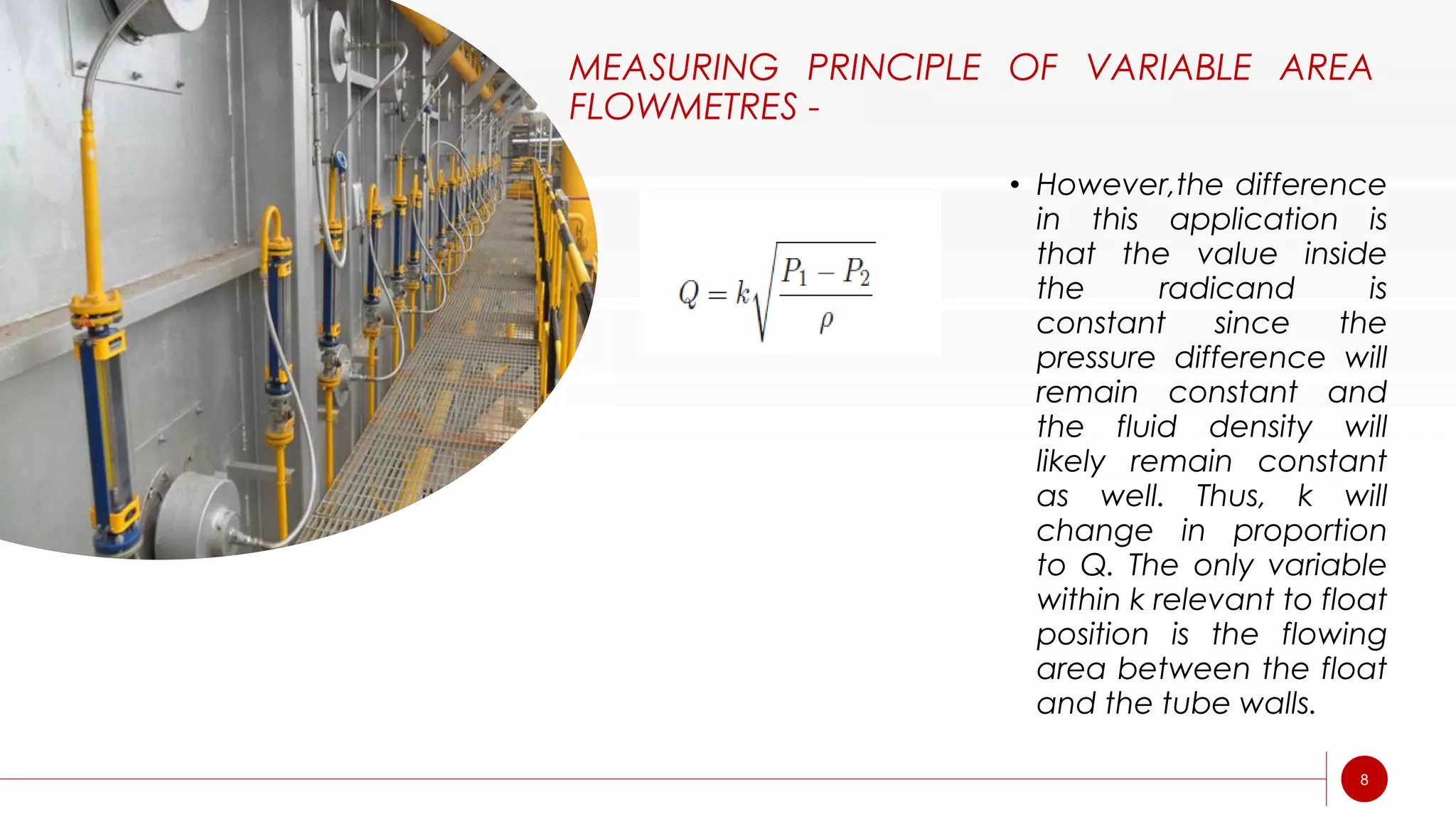 MEASURING PRINCIPLE OF VARIABLE AREA
FLOWMETRES -
• However,the difference
in this application is
that the value inside
the radicand is
constant since the
pressure difference will
remain constant and
the fluid density will
likely remain constant
as well. Thus, k will
change in proportion
to Q. The only variable
within k relevant to float
position is the flowing
area between the float
and the tube walls.
8
 