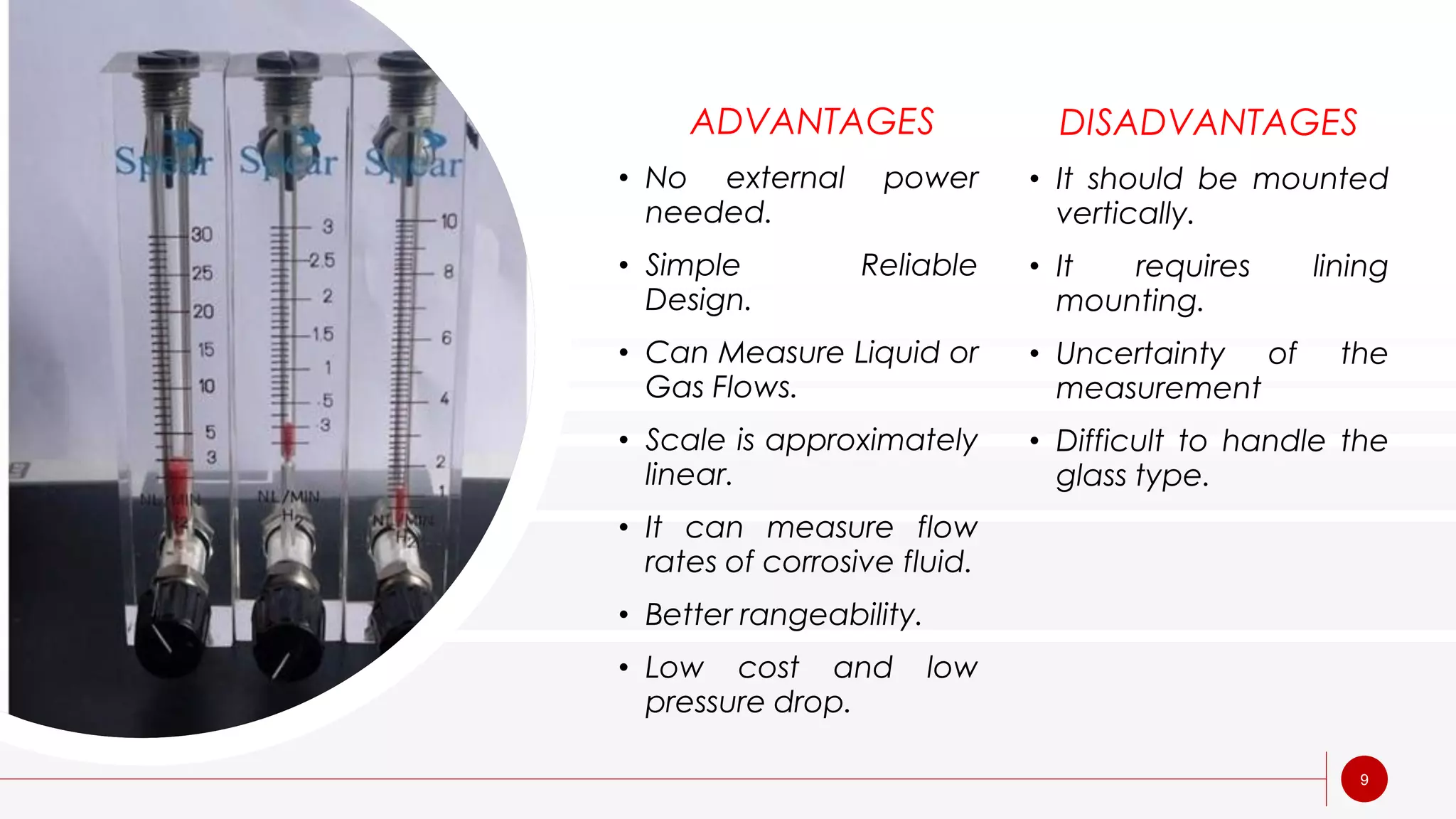 9
ADVANTAGES
• No external power
needed.
• Simple Reliable
Design.
• Can Measure Liquid or
Gas Flows.
• Scale is approximately
linear.
• It can measure flow
rates of corrosive fluid.
• Better rangeability.
• Low cost and low
pressure drop.
DISADVANTAGES
• It should be mounted
vertically.
• It requires lining
mounting.
• Uncertainty of the
measurement
• Difficult to handle the
glass type.
 
