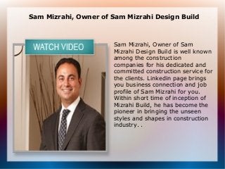 Sam Mizrahi, Owner of Sam Mizrahi Design Build



                      Sam Mizrahi, Owner of Sam
                      Mizrahi Design Build is well known
                      among the construction
                      companies for his dedicated and
                      committed construction service for
                      the clients. Linkedin page brings
                      you business connection and job
                      profile of Sam Mizrahi for you.
                      Within short time of inception of
                      Mizrahi Build, he has become the
                      pioneer in bringing the unseen
                      styles and shapes in construction
                      industry. .
 
