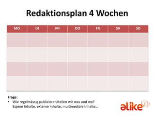 Redaktionsplan 4 Wochen
   MO            DI          MI           DO           FR   SA   SO




Frage:
• Wie regelmässig publizieren/teilen wir was und wo?
   Eigene Inhalte, externe Inhalte, multimediale Inhalte…
 