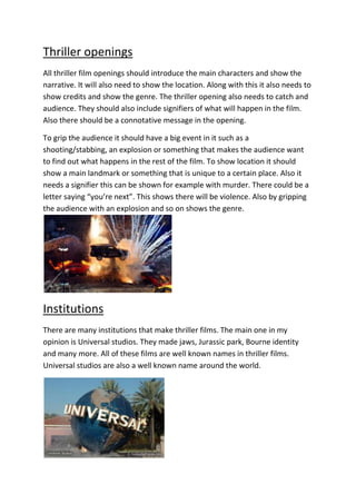 Thriller openings
All thriller film openings should introduce the main characters and show the
narrative. It will also need to show the location. Along with this it also needs to
show credits and show the genre. The thriller opening also needs to catch and
audience. They should also include signifiers of what will happen in the film.
Also there should be a connotative message in the opening.

To grip the audience it should have a big event in it such as a
shooting/stabbing, an explosion or something that makes the audience want
to find out what happens in the rest of the film. To show location it should
show a main landmark or something that is unique to a certain place. Also it
needs a signifier this can be shown for example with murder. There could be a
letter saying “you’re next”. This shows there will be violence. Also by gripping
the audience with an explosion and so on shows the genre.




Institutions
There are many institutions that make thriller films. The main one in my
opinion is Universal studios. They made jaws, Jurassic park, Bourne identity
and many more. All of these films are well known names in thriller films.
Universal studios are also a well known name around the world.
 