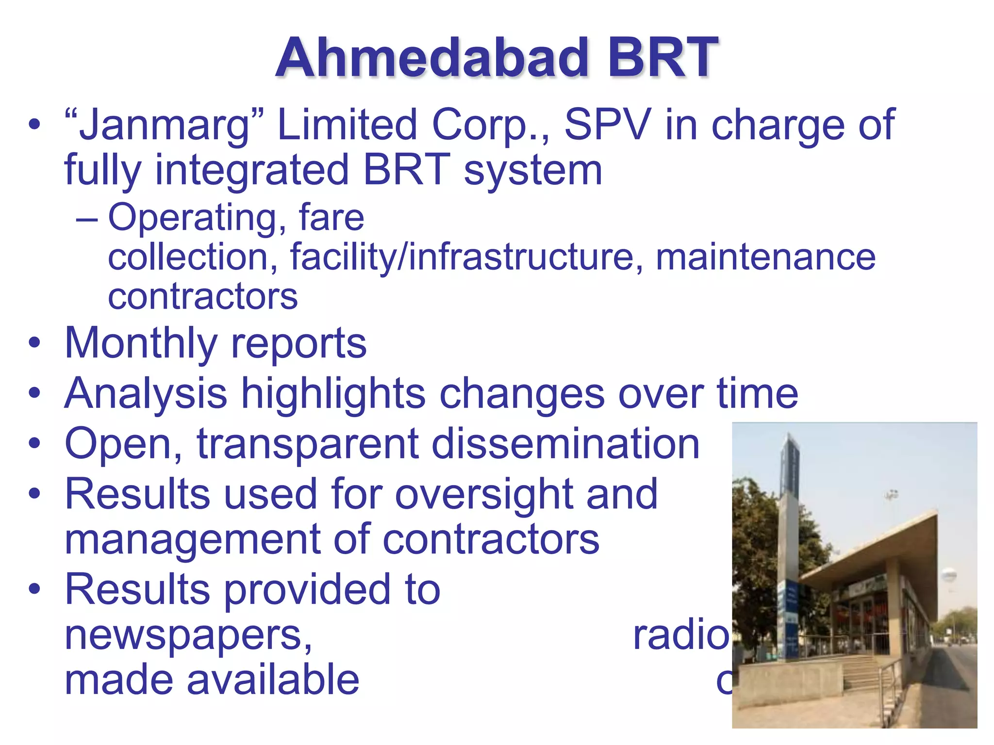 Ahmedabad BRT
• “Janmarg” Limited Corp., SPV in charge of
  fully integrated BRT system
    – Operating, fare
      collection, facility/infrastructure, maintenance
      contractors
• Monthly reports
• Analysis highlights changes over time
• Open, transparent dissemination
• Results used for oversight and
  management of contractors
• Results provided to
  newspapers,                  radio, TV and
  made available                   on website
 