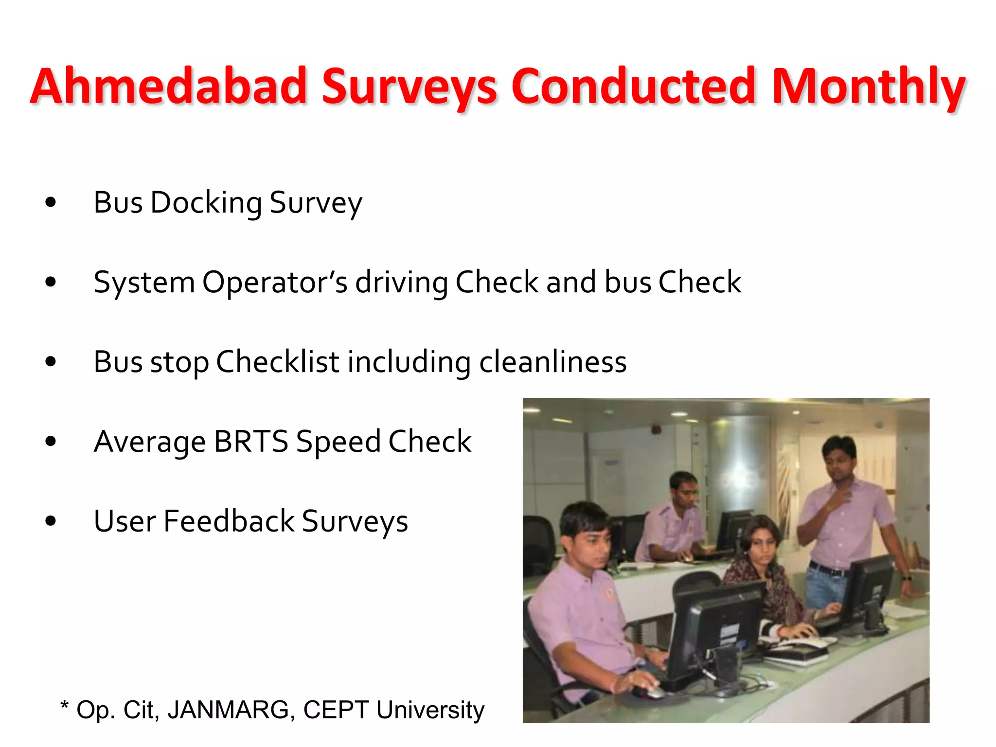 Ahmedabad Surveys Conducted Monthly
•     Bus Docking Survey

•     System Operator’s driving Check and bus Check

•     Bus stop Checklist including cleanliness

•     Average BRTS Speed Check

•     User Feedback Surveys




    * Op. Cit, JANMARG, CEPT University
 