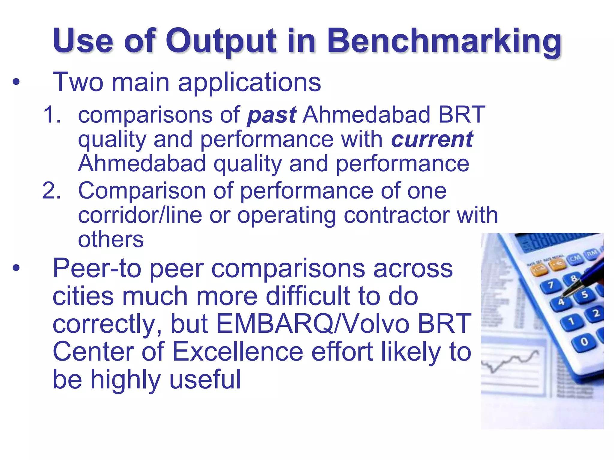 Use of Output in Benchmarking
•    Two main applications
    1. comparisons of past Ahmedabad BRT
       quality and performance with current
       Ahmedabad quality and performance
    2. Comparison of performance of one
       corridor/line or operating contractor with
       others
•    Peer-to peer comparisons across
     cities much more difficult to do
     correctly, but EMBARQ/Volvo BRT
     Center of Excellence effort likely to
     be highly useful
 