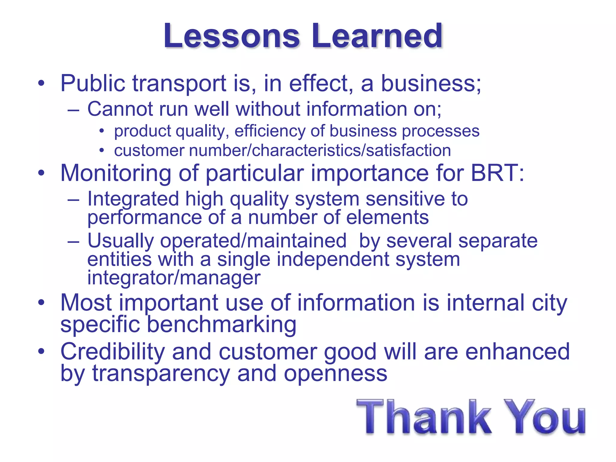 Lessons Learned
• Public transport is, in effect, a business;
   – Cannot run well without information on;
      • product quality, efficiency of business processes
      • customer number/characteristics/satisfaction
• Monitoring of particular importance for BRT:
   – Integrated high quality system sensitive to
     performance of a number of elements
   – Usually operated/maintained by several separate
     entities with a single independent system
     integrator/manager
• Most important use of information is internal city
  specific benchmarking
• Credibility and customer good will are enhanced
  by transparency and openness
 