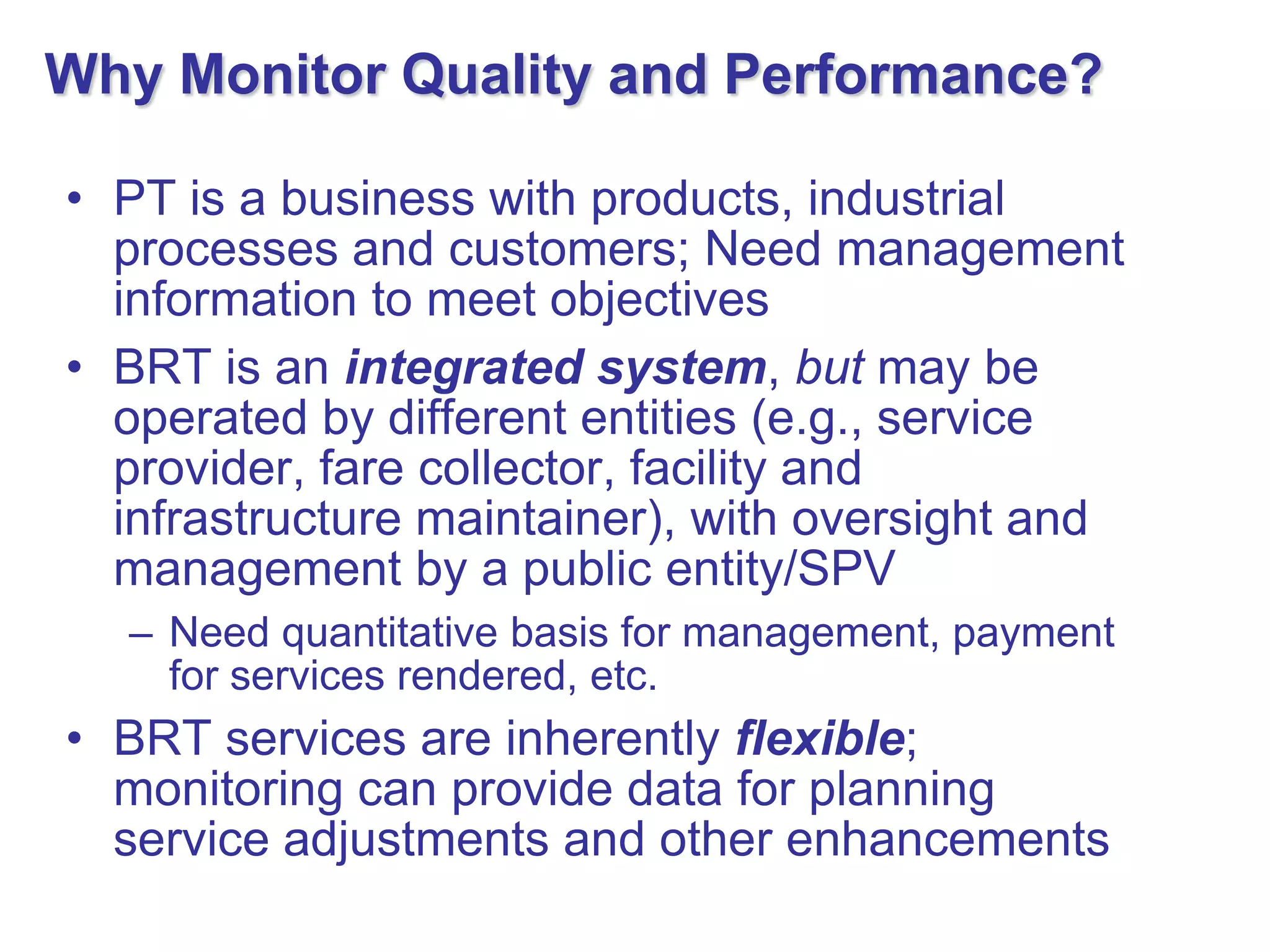 Why Monitor Quality and Performance?

• PT is a business with products, industrial
  processes and customers; Need management
  information to meet objectives
• BRT is an integrated system, but may be
  operated by different entities (e.g., service
  provider, fare collector, facility and
  infrastructure maintainer), with oversight and
  management by a public entity/SPV
  – Need quantitative basis for management, payment
    for services rendered, etc.
• BRT services are inherently flexible;
  monitoring can provide data for planning
  service adjustments and other enhancements
 