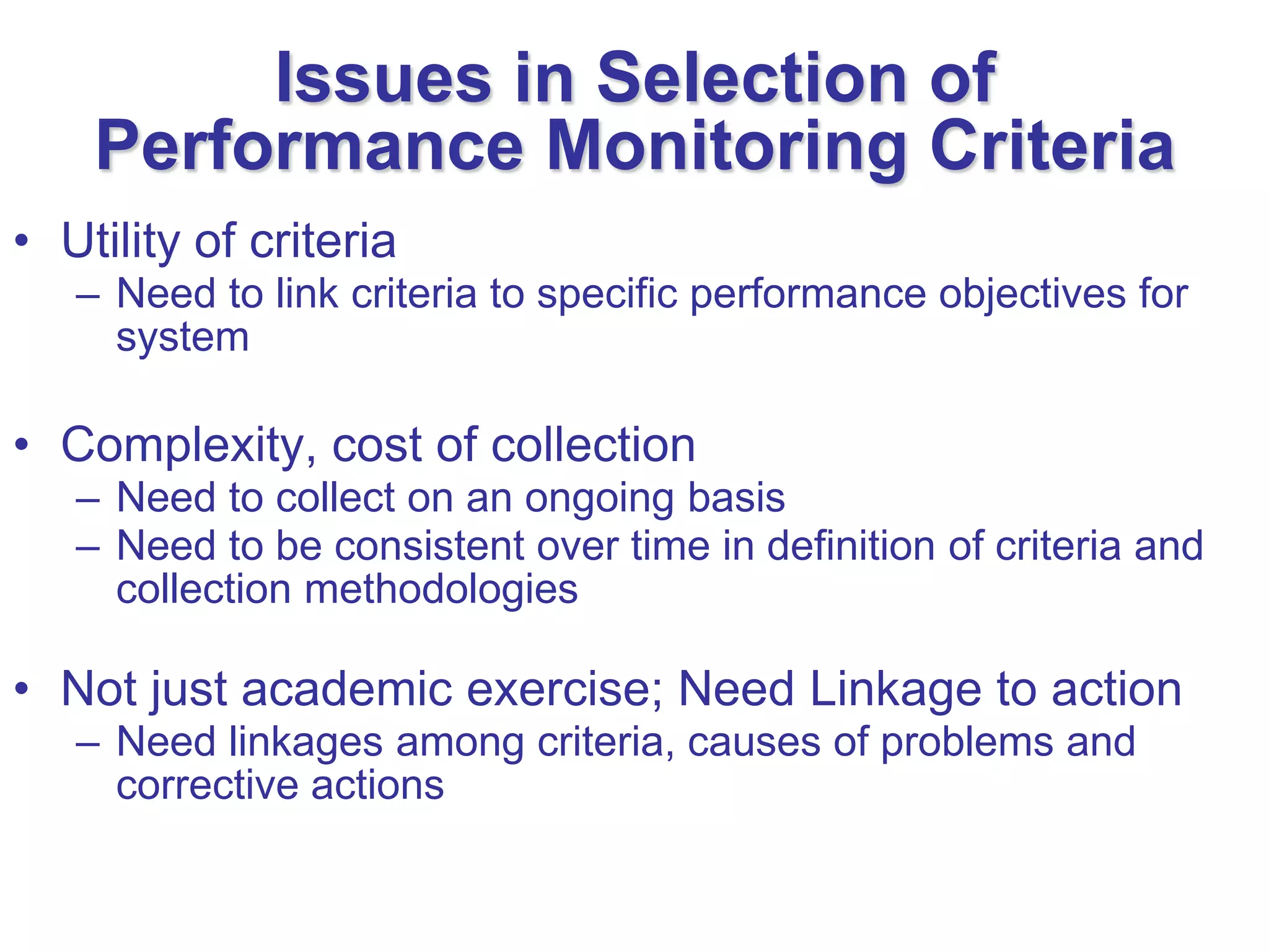 Issues in Selection of
    Performance Monitoring Criteria
• Utility of criteria
   – Need to link criteria to specific performance objectives for
     system

• Complexity, cost of collection
   – Need to collect on an ongoing basis
   – Need to be consistent over time in definition of criteria and
     collection methodologies

• Not just academic exercise; Need Linkage to action
   – Need linkages among criteria, causes of problems and
     corrective actions
 