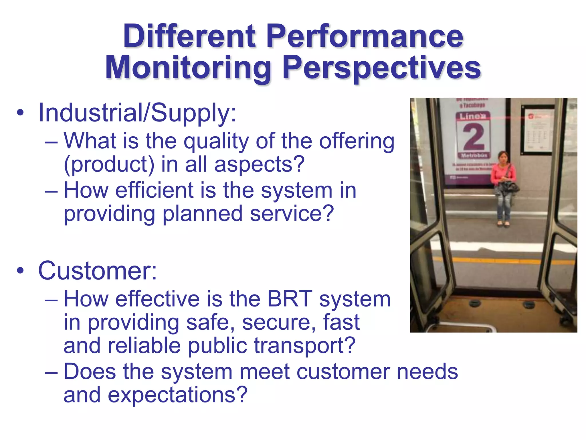 Different Performance
        Monitoring Perspectives
• Industrial/Supply:
  – What is the quality of the offering
    (product) in all aspects?
  – How efficient is the system in
    providing planned service?

• Customer:
  – How effective is the BRT system
    in providing safe, secure, fast
    and reliable public transport?
  – Does the system meet customer needs
    and expectations?
 